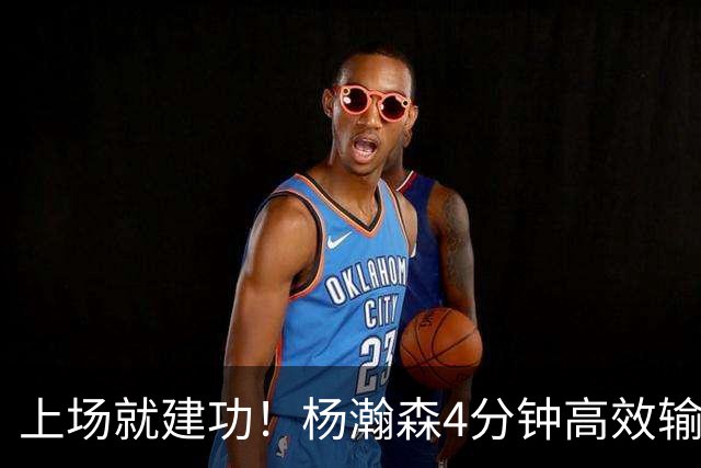 上场就建功！杨瀚森4分钟高效输出，却被弃用，杨毅锐评主帅用人
