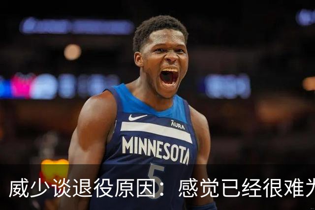 威少谈退役原因：感觉已经很难为这项运动做得更多