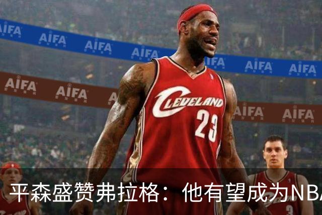 平森盛赞弗拉格：他有望成为NBA未来门面 这小子与众不同