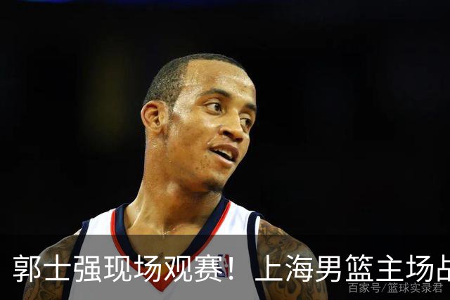 郭士强现场观赛！上海男篮主场战广东12人名单：拉塞尔弗格在列 徐杰复出