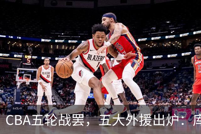 CBA五轮战罢，五大外援出炉：库珀26+11联盟助攻王，塔克26.6分霸榜得分榜