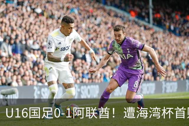 U16国足0-1阿联酋！遭海湾杯首败 跌第2+出线待定 李宇轩屡失良机
